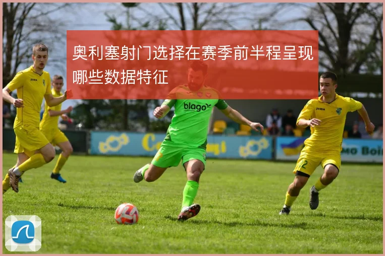 奥利塞射门选择在赛季前半程呈现哪些数据特征