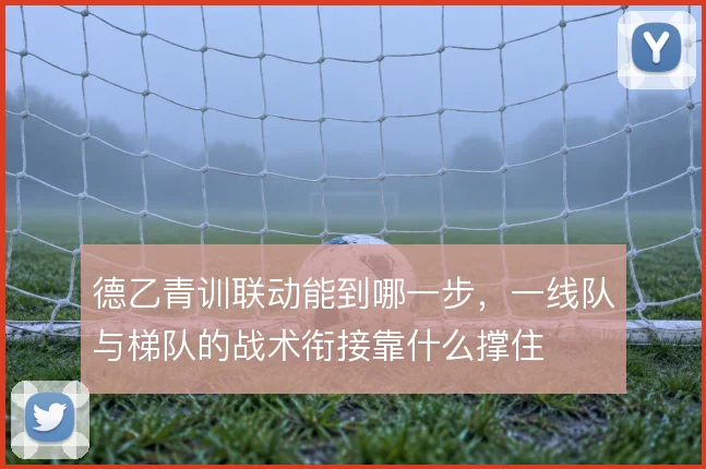 德乙青训联动能到哪一步，一线队与梯队的战术衔接靠什么撑住
