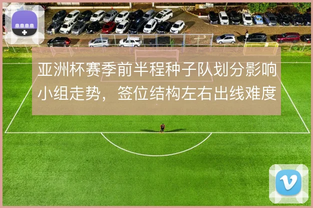 亚洲杯赛季前半程种子队划分影响小组走势，签位结构左右出线难度