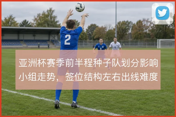 亚洲杯赛季前半程种子队划分影响小组走势，签位结构左右出线难度