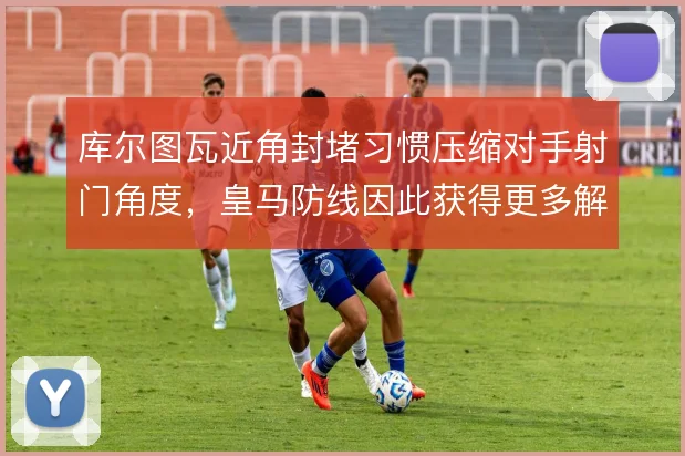 库尔图瓦近角封堵习惯压缩对手射门角度,皇马防线因此获得更多解围空间