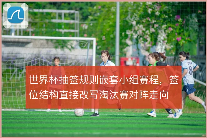 世界杯抽签规则嵌套小组赛程,签位结构直接改写淘汰赛对阵走向