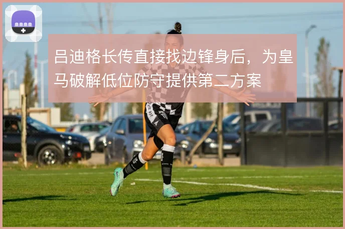 吕迪格长传直接找边锋身后,为皇马破解低位防守提供第二方案