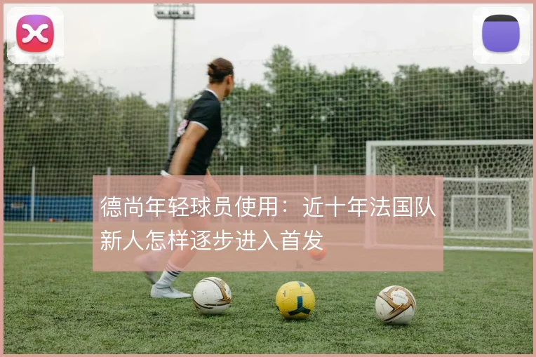 德尚年轻球员使用:近十年法国队新人怎样逐步进入首发