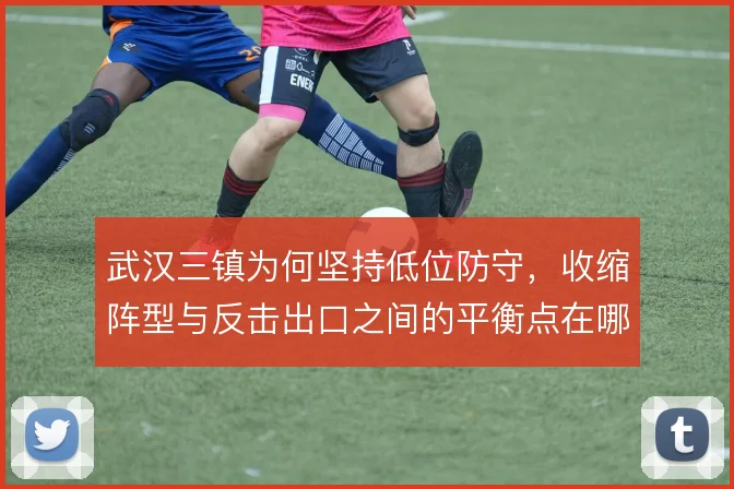 武汉三镇为何坚持低位防守,收缩阵型与反击出口之间的平衡点在哪里