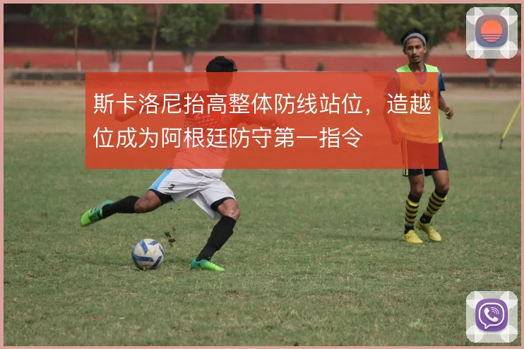 斯卡洛尼抬高整体防线站位,造越位成为阿根廷防守第一指令