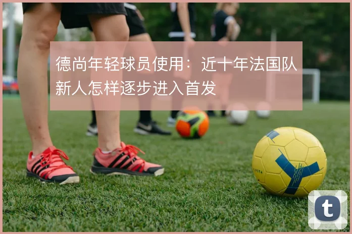 德尚年轻球员使用:近十年法国队新人怎样逐步进入首发