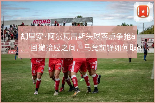 胡里安·阿尔瓦雷斯头球落点争抢与回撤接应之间,马竞前锋如何取舍