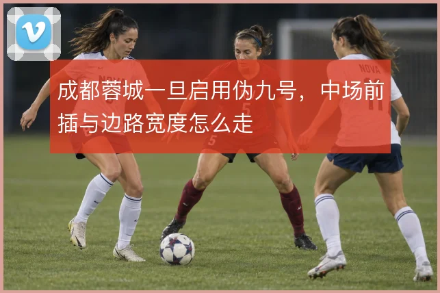 成都蓉城一旦启用伪九号,中场前插与边路宽度怎么走