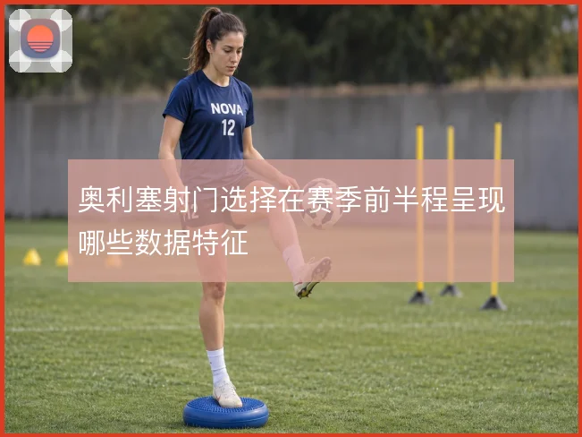 奥利塞射门选择在赛季前半程呈现哪些数据特征