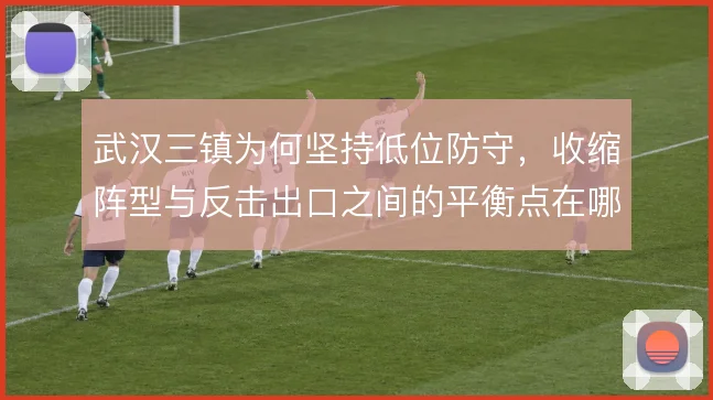 武汉三镇为何坚持低位防守,收缩阵型与反击出口之间的平衡点在哪里