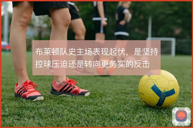布莱顿队史主场表现起伏,是坚持控球压迫还是转向更务实的反击